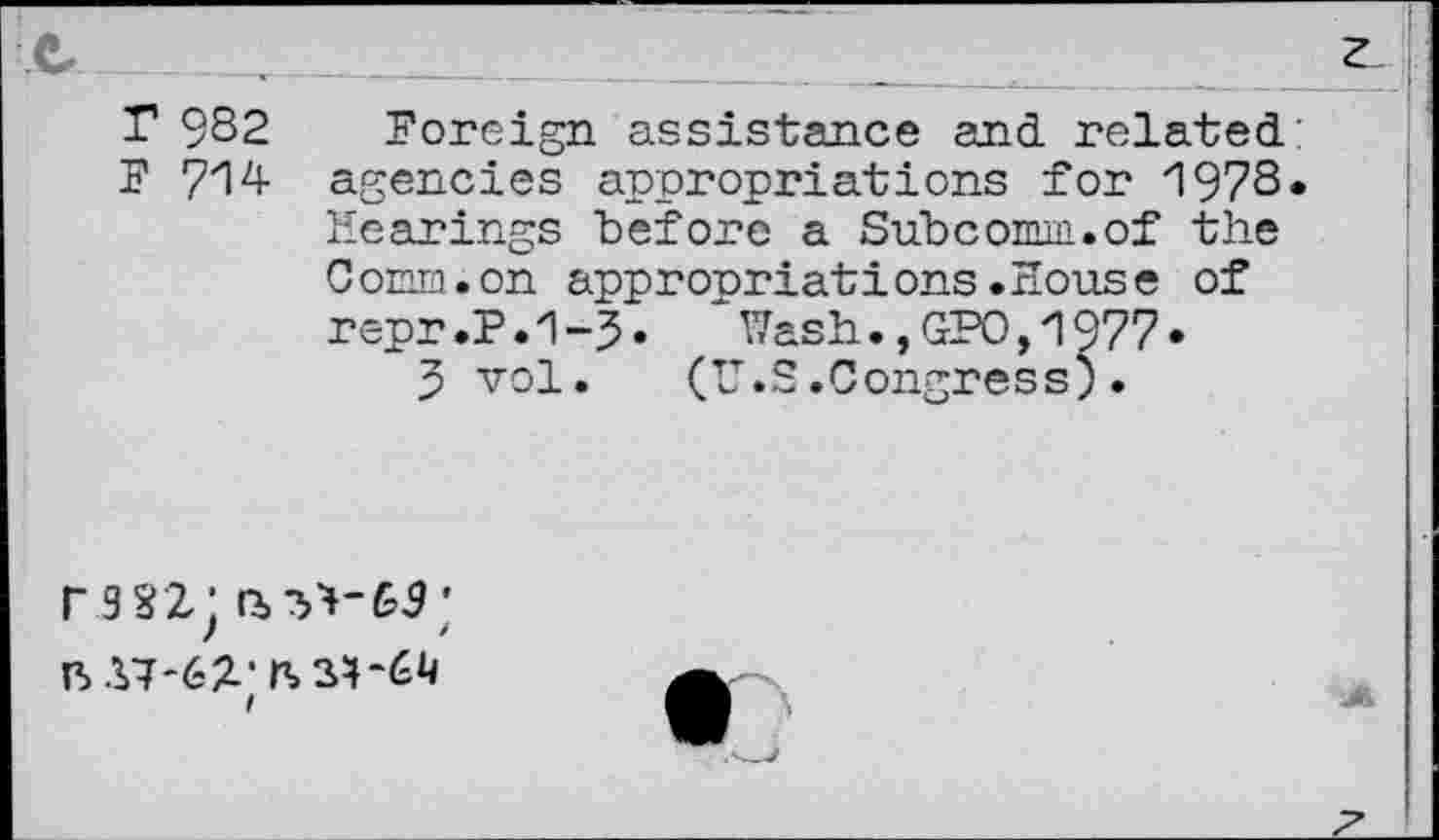 ﻿z
T 9S2 Foreign assistance and related;
F 714 agencies appropriations for 197S.
Hearings "before a Subcomm.of the Comm.on appropriations.House of repr.P.1-3. ‘Wash.,GPO,1977*
3 vol
rssz;